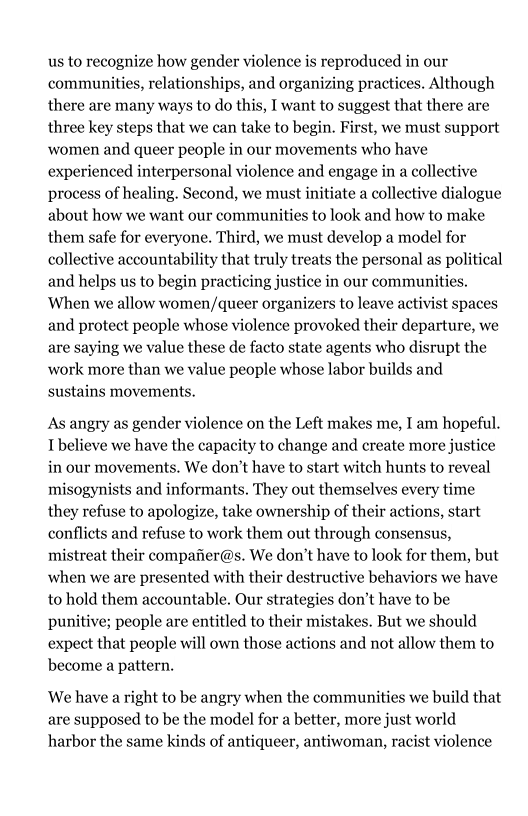 us to recognize how gender violence is reproduced in our
communities, relationships, and organizing practices. Although
there are many ways to do this, I want to suggest that there are
three key steps that we can take to begin. First, we must support
women and queer people in our movements who have
experienced interpersonal violence and engage in a collective
process of healing. Second, we must initiate a collective dialogue
about how we want our communities to look and how to make
them safe for everyone. Third, we must develop a model for
collective accountability that truly treats the personal as political
and helps us to begin practicing justice in our communities.
When we allow women/queer organizers to leave activist spaces
and protect people whose violence provoked their departure, we
are saying we value these de facto state agents who disrupt the
work more than we value people whose labor builds and
sustains movements.

 

 

As angry as gender violence on the Left makes me, I am hopeful.
[believe we have the capacity to change and create more justice
in our movements. We don’t have to start witch hunts to reveal
misogynists and informants, They out themselves every time
they refuse to apologize, take ownership of their actions, start
conflicts and refuse to work them out through consensus,
mistreat their compafier@s. We don’t have to look for them, but
when we are presented with their destructive behaviors we have
to hold them accountable. Our strategies don't have to be
punitive; people are entitled to their mistakes. But we should
expect that people will own those actions and not allow them to
become a pattern.

We have a right to be angry when the communities we build that
are supposed to be the model for a better, more just world
harbor the same kinds of antiqueer, antiwoman, racist violence
